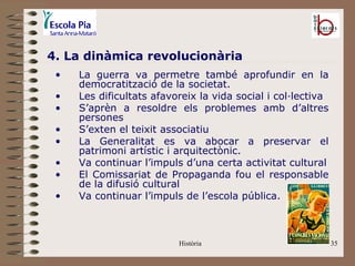 4. La dinàmica revolucionària
 •   La guerra va permetre també aprofundir en la
     democratització de la societat.
 •   Les dificultats afavoreix la vida social i col·lectiva
 •   S’aprèn a resoldre els problemes amb d’altres
     persones
 •   S’exten el teixit associatiu
 •   La Generalitat es va abocar a preservar el
     patrimoni artístic i arquitectònic.
 •   Va continuar l’impuls d’una certa activitat cultural
 •   El Comissariat de Propaganda fou el responsable
     de la difusió cultural
 •   Va continuar l’impuls de l’escola pública.



                          Història                            35
 