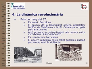 4. La dinàmica revolucionària
 •   Fets de maig del 37:
       •   Escenari: Barcelona
       •   El govern de la Generalitat ordena desallotjar
           l’edifici de Telefonica a la Pl. Catalunya ocupats
           pels anarquistes.
       •   Això provoca un enfrontament als carrers entre
           CNT-POUM i PSUC-ERC-UGT.
       •   Es van formar barricades
       •   El govern republicà envia 5000 guàrdies s’assalt
           per acabar amb la violència.




                           Història                             38
 