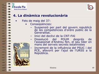4. La dinàmica revolucionària
 •   Fets de maig del 37:
       • Conseqüències:
           – Suspensió per part del govern republicà
             de les competències d’ordre públic de la
             Generalitat.
           – Inici del declivi de la CNT-FAI
           – Dissolució     del    POUM    després   de
             l’assassinat d’Andreu Nin, el seu líder en
             mans del serveis secrets estalinistes
           – Increment de la influència del PSUC i del
             PCE, afavorit per l’ajut de l’URSS a la
             República.




                         Història                         40
 