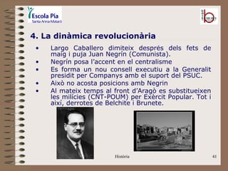 4. La dinàmica revolucionària
 •   Largo Caballero dimiteix després dels fets de
     maig i puja Juan Negrín (Comunista).
 •   Negrín posa l’accent en el centralisme
 •   Es forma un nou consell executiu a la Generalit
     presidit per Companys amb el suport del PSUC.
 •   Això no acosta posicions amb Negrin
 •   Al mateix temps al front d’Aragò es substitueixen
     les milícies (CNT-POUM) per Exèrcit Popular. Tot i
     així, derrotes de Belchite i Brunete.




                         Història                         41
 
