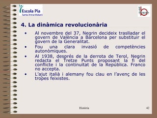 4. La dinàmica revolucionària
 •   Al novembre del 37, Negrin decideix traslladar el
     govern de València a Barcelona per substituir el
     govern de la Generalitat.
 •   Fou    una     clara  invasió   de   competències
     autonòmiques.
 •   Al 1938, després de la derrota de Terol, Negrin
     redacta el Tretze Punts proposant la fi del
     conflicte i la continuïtat de la República. Franco
     no accepta.
 •   L’ajut italià i alemany fou clau en l’avenç de les
     tropes feixistes.




                         Història                         42
 