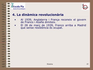 4. La dinàmica revolucionària
 •   Al 1939, Anglaterra i França reconeix el govern
     de Franco i Azaña dimiteix.
 •   El 28 de març de 1939, Franco arriba a Madrid
     que sense resistència és ocupat.




                       Història                        43
 