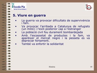 5. Viure en guerra
 •   La guerra va provocar dificultats de supervivència
     i fam.
 •   Va provocar l’arribada a Catalunya de refugiats
     (un milió) i l’exili posterior cap a l’estranger
 •   La població civil fou durament bombardejada
 •   Amb l’escassetat de productes i la fam, va
     aparèixer el mercat negre i la pesseta es va
     depreciar fortament.
 •   També va enfortir la solidaritat




                         Història                         45
 