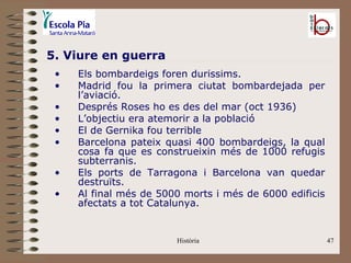5. Viure en guerra
 •   Els bombardeigs foren duríssims.
 •   Madrid fou la primera ciutat bombardejada per
     l’aviació.
 •   Després Roses ho es des del mar (oct 1936)
 •   L’objectiu era atemorir a la població
 •   El de Gernika fou terrible
 •   Barcelona pateix quasi 400 bombardeigs, la qual
     cosa fa que es construeixin més de 1000 refugis
     subterranis.
 •   Els ports de Tarragona i Barcelona van quedar
     destruïts.
 •   Al final més de 5000 morts i més de 6000 edificis
     afectats a tot Catalunya.


                        Història                         47
 