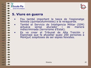 5. Viure en guerra
 •   Fou també important la tasca de l’espionatge
     feixista (quintacolumnistes) a la reraguarda.
 •   També el Servicio de Inteligencia Militar (SIM)
     actuava     sense    aturador     i   de    manera
     indiscriminada (terrorisme d’Estat).
 •   Es va crear el Tribunal de Alta Traición y
     Espionaje que fa afusellar quasi 200 persones a
     Montjuic sospitoses de ser espies feixistes.




                         Història                         49
 