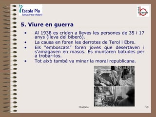 5. Viure en guerra
 •   Al 1938 es criden a lleves les persones de 35 i 17
     anys (lleva del biberó).
 •   La causa en foren les derrotes de Terol i Ebre.
 •   Els “emboscats” foren joves que desertaven i
     s’amagaven en masos. Es muntaren batudes per
     a trobar-los.
 •   Tot això també va minar la moral republicana.




                         Història                         50
 