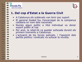 1. Del cop d’Estat a la Guerra Civil
 • A Catalunya els sublevats van tenir poc suport
 • El general Goded fou l’encarregat de la campanya
   catalana en nom dels nacionals.
 • Només algun polític a títol individual va donar
   suport públic al cop
 • Per això, la rebel·lió va quedar sufocada durant els
   primers moments a Catalunya.
 • L’actuació de les forces policials, i l’oposició dels
   partits polítics i sindicats va sufocar la revolta.




                         Història                          6
 