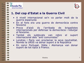 1. Del cop d’Estat a la Guerra Civil
 • A nivell internacional se’n va parlar molt de la
   guerra espanyola
 • En el fons era una guerra de democràcia contra
   feixisme
 • Prova     d’això  és    l’arribada  de  brigadistes
   internacionals per defensar la democràcia i rebutjar
   el feixisme.
 • També els sublevats van rebre el suport
   internacional dels “anti comunistes”
 • Londres i Paris van proclamar la seva neutralitat.
   Només la URSS va donar suport a la República
 • En canvi Portugal, Itàlia i Alemanya van donar
   suport de tot tipus a Franco.



                         Història                         7
 