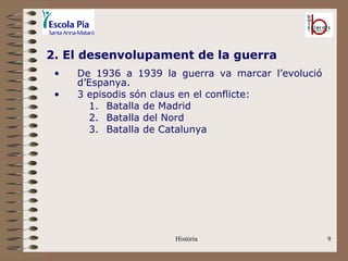 2. El desenvolupament de la guerra
 •   De 1936 a 1939 la guerra va marcar l’evolució
     d’Espanya.
 •   3 episodis són claus en el conflicte:
       1. Batalla de Madrid
       2. Batalla del Nord
       3. Batalla de Catalunya




                       Història                      9
 