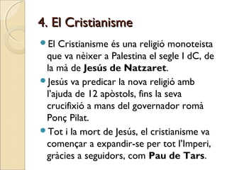 4. El Cristianisme4. El Cristianisme
El Cristianisme és una religió monoteista
que va nèixer a Palestina el segle I dC, de
la mà de Jesús de Natzaret.
Jesús va predicar la nova religió amb
l’ajuda de 12 apòstols, fins la seva
crucifixió a mans del governador romà
Ponç Pilat.
Tot i la mort de Jesús, el cristianisme va
començar a expandir-se per tot l’Imperi,
gràcies a seguidors, com Pau de Tars.
 