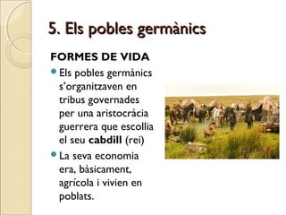 5. Els pobles germànics5. Els pobles germànics
FORMES DE VIDA
Els pobles germànics
s’organitzaven en
tribus governades
per una aristocràcia
guerrera que escollia
el seu cabdill (rei)
La seva economia
era, bàsicament,
agrícola i vivien en
poblats.
 