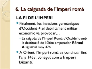 6. La caiguada de l’Imperi romà6. La caiguada de l’Imperi romà
LA FI DE L’IMPERI
Finalment, les invasions germàniques
d’Occident + el debilitament militar i
econòmic va provocar…
◦ La caiguda de l’Imperi Romà d’Occident amb
la destitució de l’últim emperador Ròmul
Augústul l’any 476.
A Orient, l’Imperi romà va continuar fins
l’any 1453, conegut com a Imperi
Bizantí.
 