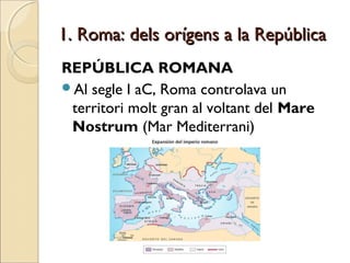 1. Roma: dels orígens a la República1. Roma: dels orígens a la República
REPÚBLICA ROMANA
Al segle I aC, Roma controlava un
territori molt gran al voltant del Mare
Nostrum (Mar Mediterrani)
 