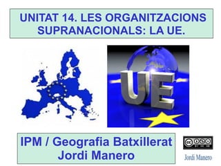 UNITAT 14. LES ORGANITZACIONS
SUPRANACIONALS: LA UE.
IPM / Geografia Batxillerat
Jordi Manero
 
