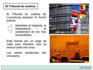 El Tribunal de Justícia.
El Tribunal de Justícia de
Luxemburg exerceix la funció
judicial.
Està format per un jutge de
cada país membre, que es
renova cada cinc anys.
Garanteix el respecte, la
interpretació i el
compliment de les lleis
comunitàries.
Les seves sentències són
vinculants.
 