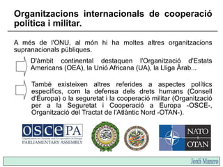 A més de l'ONU, al món hi ha moltes altres organitzacions
supranacionals públiques.
D'àmbit continental destaquen l'Organi...