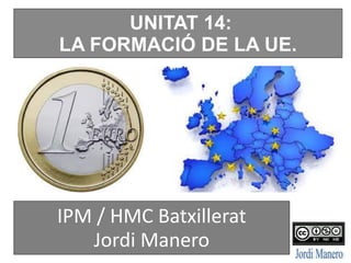 UNITAT 14:
LA FORMACIÓ DE LA UE.
IPM / HMC Batxillerat
Jordi Manero
 