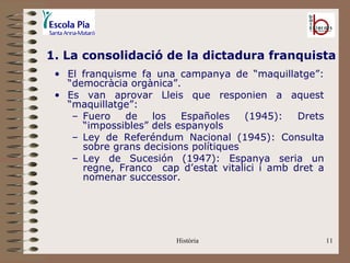1. La consolidació de la dictadura franquista
 • El franquisme fa una campanya de “maquillatge”:
   “democràcia orgànica”.
 • Es van aprovar Lleis que responien a aquest
   “maquillatge”:
    – Fuero   de    los   Españoles    (1945):  Drets
      “impossibles” dels espanyols
    – Ley de Referéndum Nacional (1945): Consulta
      sobre grans decisions polítiques
    – Ley de Sucesión (1947): Espanya seria un
      regne, Franco cap d’estat vitalici i amb dret a
      nomenar successor.




                        Història                        11
 