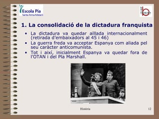 1. La consolidació de la dictadura franquista
 • La dictadura va quedar aïllada internacionalment
   (retirada d’embaixadors al 45 i 46)
 • La guerra freda va acceptar Espanya com aliada pel
   seu caràcter anticomunista.
 • Tot i així, inicialment Espanya va quedar fora de
   l’OTAN i del Pla Marshall.




                        Història                        12
 