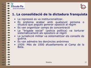 1. La consolidació de la dictadura franquista
 • La repressió es va institucionalitzar.
 • Es pretenia acabar amb qualsevol persona o
   situació que pogués generar oposició al règim
 • Es van organitzar camps de concentració
 • La “brigada social” (policia política) va torturar
   sistemàticament als opositors al règim
 • La jurisdicció militar va sistematitzar els consells de
   guerra.
 • Es van admetre les denúncies anònimes
 • 1939: Més de 1000 afusellaments al Camp de la
   Bota.




                          Història                           13
 