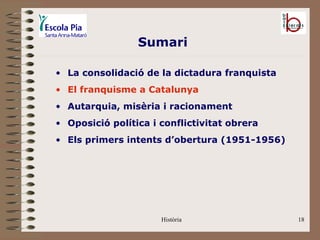 Sumari

• La consolidació de la dictadura franquista
• El franquisme a Catalunya
• Autarquia, misèria i racionament
• Oposició política i conflictivitat obrera
• Els primers intents d’obertura (1951-1956)




                      Història                 18
 