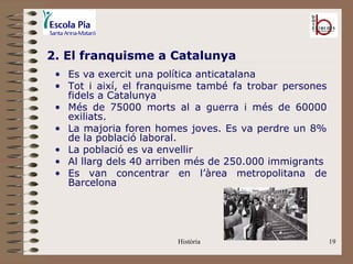 2. El franquisme a Catalunya
 • Es va exercit una política anticatalana
 • Tot i així, el franquisme també fa trobar persones
   fidels a Catalunya
 • Més de 75000 morts al a guerra i més de 60000
   exiliats.
 • La majoria foren homes joves. Es va perdre un 8%
   de la població laboral.
 • La població es va envellir
 • Al llarg dels 40 arriben més de 250.000 immigrants
 • Es van concentrar en l’àrea metropolitana de
   Barcelona




                        Història                        19
 