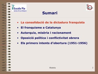 Sumari

• La consolidació de la dictadura franquista
• El franquisme a Catalunya
• Autarquia, misèria i racionament
• Oposició política i conflictivitat obrera
• Els primers intents d’obertura (1951-1956)




                      Història                 2
 
