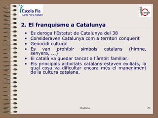 2. El franquisme a Catalunya
 • Es deroga l’Estatut de Catalunya del 38
 • Consideraven Catalunya com a territori conquerit
 • Genocidi cultural
 • Es    van    prohibir    símbols   catalans    (himne,
   senyera, ...)
 • El català va quedar tancat a l’àmbit familiar.
 • Els principals activitats catalans estaven exiliats, la
   qual cosa va dificultar encara més el maneniment
   de la cultura catalana.




                          Història                           20
 