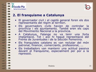2. El franquisme a Catalunya
 • El governador civil i el capità general foren els dos
   representants del règim al territori.
 • Els governadors civils havien de controlar la
   província i els ajuntaments. També eren els caps
   del Movimiento Nacional a la província.
 • A Catalunya, Falange no va tenir una forta
   implantació. Tot i així hi hagué repreentació del
   Frente de Juventudes i de la Sección Femenina.
 • Els franquistes catalans es van reclutar del món
   patronal, financer, comerciants, professional, ...
 • Els treballadors van mantenir una actitud passiva
   davant el franquisme, especialment per por a la
   repressió.



                         Història                          21
 