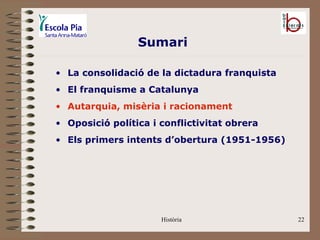 Sumari

• La consolidació de la dictadura franquista
• El franquisme a Catalunya
• Autarquia, misèria i racionament
• Oposició política i conflictivitat obrera
• Els primers intents d’obertura (1951-1956)




                      Història                 22
 