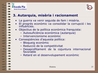 3. Autarquia, misèria i racionament
 • La guerra va venir seguida de fam i misèria.
 • El progrés econòmic va consolidar la corrupció i les
   influències.
 • Objectius de la política econòmica franquista:
    – Autosuficiència econòmica (autarquia)
    – Intervencionisme econòmic
 • Conseqüències d’aquesta política:
    – Bloqueig econòmic
    – Reducció de la competitivitat
    – Desaprofitament de la cojuntura internacional
       favorable
    – Retard en el desenvolupament econòmic



                         Història                         23
 