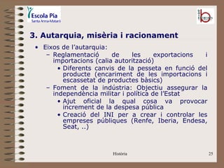 3. Autarquia, misèria i racionament
 • Eixos de l’autarquia:
    – Reglamentació      de    les      exportacions i
      importacions (calia autorització)
        • Diferents canvis de la pesseta en funció del
          producte (encariment de les importacions i
          escassetat de productes bàsics)
    – Foment de la indústria: Objectiu assegurar la
      independència militar i política de l’Estat
        • Ajut oficial la qual cosa va provocar
          increment de la despesa pública
        • Creació del INI per a crear i controlar les
          empreses públiques (Renfe, Iberia, Endesa,
          Seat, ..)



                        Història                         25
 