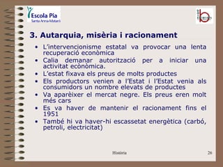 3. Autarquia, misèria i racionament
 • L’intervencionisme estatal va provocar una lenta
   recuperació econòmica
 • Calia demanar autorització per a iniciar una
   activitat ecònòmica.
 • L’estat fixava els preus de molts productes
 • Els productors venien a l’Estat i l’Estat venia als
   consumidors un nombre elevats de productes
 • Va aparèixer el mercat negre. Els preus eren molt
   més cars
 • Es va haver de mantenir el racionament fins el
   1951
 • També hi va haver-hi escassetat energètica (carbó,
   petroli, electricitat)


                        Història                         26
 