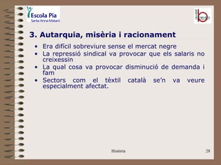 3. Autarquia, misèria i racionament
 • Era difícil sobreviure sense el mercat negre
 • La repressió sindical va provocar que els salaris no
   creixessin
 • La qual cosa va provocar disminució de demanda i
   fam
 • Sectors com el tèxtil català se’n va veure
   especialment afectat.




                         Història                         28
 
