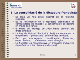 1. La consolidació de la dictadura franquista
 • Es crea un nou Estat inspirat en el feixisme
   europeu.
 • Es va fonamentar en la repressió planificada, la
   centralització de l’Estat i la concentració de poders
   en mans de Franco.
 • El Fuero del Trabajo de 1938 havia prohibit els
   drets sindicals
 • La Ley de Unidad Sindical (1940) va enquadrar a
   empresaris i “productors” en sindicats verticals.
 • De    nou     empresaris,    terratinents,  financers,
   especuladors, ... s’alineaven amb el règim.
 • La fiscalitat es fonamentava en impostos indirectes
   (beneficiava a les classes poderoses)



                          Història                          3
 