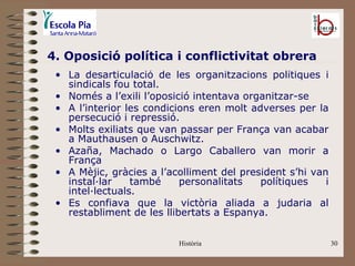 4. Oposició política i conflictivitat obrera
 • La desarticulació de les organitzacions polítiques i
   sindicals fou total.
 • Només a l’exili l’oposició intentava organitzar-se
 • A l’interior les condicions eren molt adverses per la
   persecució i repressió.
 • Molts exiliats que van passar per França van acabar
   a Mauthausen o Auschwitz.
 • Azaña, Machado o Largo Caballero van morir a
   França
 • A Mèjic, gràcies a l’acolliment del president s’hi van
   instal·lar    també     personalitats   polítiques    i
   intel·lectuals.
 • Es confiava que la victòria aliada a judaria al
   restabliment de les llibertats a Espanya.


                          Història                           30
 
