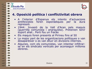 4. Oposició política i conflictivitat obrera
 • A l’interior d’Espanya els intents d’actuacions
   antifeixistes foren esporàdiques per la dura
   repressió.
 • 1944: Invasió de la Vall d’Aran pels maquis
   (guerrilla comunista i anarquista). Pretenien tenir
   suport aliat.. Però fou un fracàs
 • Els maquis foren presents al Pirineu fins al 50
 • La major part de les organitzacions polítiques o van
   desaparèixer o es van diluir en divisions internes.
 • Algunes, com els comunistes, van intentar infiltrar-
   se en els sindicats verticals per aconseguir millores
   obreres.




                         Història                          32
 