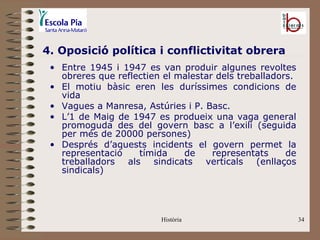 4. Oposició política i conflictivitat obrera
 • Entre 1945 i 1947 es van produir algunes revoltes
   obreres que reflectien el malestar dels treballadors.
 • El motiu bàsic eren les duríssimes condicions de
   vida
 • Vagues a Manresa, Astúries i P. Basc.
 • L’1 de Maig de 1947 es produeix una vaga general
   promoguda des del govern basc a l’exili (seguida
   per més de 20000 persones)
 • Després d’aquests incidents el govern permet la
   representació    tímida    de     representats     de
   treballadors als sindicats verticals (enllaços
   sindicals)




                         Història                          34
 