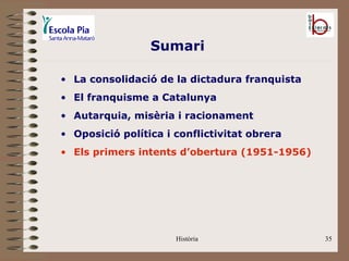 Sumari

• La consolidació de la dictadura franquista
• El franquisme a Catalunya
• Autarquia, misèria i racionament
• Oposició política i conflictivitat obrera
• Els primers intents d’obertura (1951-1956)




                      Història                 35
 