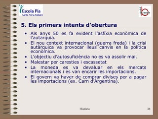 5. Els primers intents d’obertura
 • Als anys 50 es fa evident l’asfíxia econòmica de
   l’autarquia.
 • El nou context internacional (guerra freda) i la crisi
   autàrquica va provocar lleus canvis en la política
   econòmica.
 • L’objectiu d’autosuficiència no es va assolir mai.
 • Malestar per caresties i escassetat
 • La moneda es va devaluar en els mercats
   internacionals i es van encarir les importacions.
 • El govern va haver de comprar divises per a pagar
   les importacions (ex. Carn d’Argentina).




                          Història                          36
 