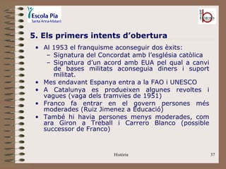 5. Els primers intents d’obertura
 • Al 1953 el franquisme aconseguir dos èxits:
    – Signatura del Concordat amb l’església catòlica
    – Signatura d’un acord amb EUA pel qual a canvi
      de bases militats aconseguia diners i suport
      militat.
 • Mes endavant Espanya entra a la FAO i UNESCO
 • A Catalunya es produeixen algunes revoltes i
   vagues (vaga dels tramvies de 1951)
 • Franco fa entrar en el govern persones més
   moderades (Ruiz Jimenez a Educació)
 • També hi havia persones menys moderades, com
   ara Giron a Treball i Carrero Blanco (possible
   successor de Franco)


                        Història                        37
 