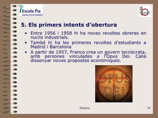 5. Els primers intents d’obertura
 • Entre 1956 i 1958 hi ha noves revoltes obreres en
   nuclis industrials.
 • També hi ha les primeres revoltes d’estudiants a
   Madrid i Barcelona
 • A partir de 1957, Franco crea un govern tecnòcrata,
   amb persones vinculades a l’Opus Dei. Calia
   dissenyar noves propostes econòmiques.




                        Història                         39
 