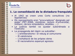 1. La consolidació de la dictadura franquista
 • Al 1942 es creen unes Corts consultives (no
   legislatives)
 • Els representants eren “procuradores” designats pel
   poder (FET-JONS, ministres, rectors d’universitat,
   militars, càrrecs eclesiàstics, alcaldes, ...)
 • La justícia també va quedar subordinada a
   l’executiu
 • La propaganda del règim va subratllar:
     – L’antiliberalisme i el rebuig al comunisme
     – El catolicisme
     – L’exhaltació de les pròpies obres
     – El nacionalisme espanyol agressiu



                        Història                         5
 