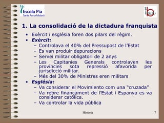 1. La consolidació de la dictadura franquista
 • Exèrcit i església foren dos pilars del règim.
 • Exèrcit:
    – Controlava el 40% del Pressupost de l’Estat
    – Es van produir depuracions
    – Servei militar obligatori de 2 anys
    – Les     Capitanies   Generals     controlaven les
      províncies     sota    repressió    afavorida per
      jurisdicció militar.
    – Més del 30% de Ministres eren militars
 • Església:
    – Va considerar el Movimiento com una “cruzada”
    – Va rebre finançament de l’Estat i Espanya es va
      considerar catòlica.
    – Va controlar la vida pública

                         Història                         7
 