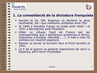 1. La consolidació de la dictadura franquista
 • Davant la 2a. GM, Espanya va declarar la seva
   neutralitat, tot i que mantenia contactes amb l’Eix
 • Al 1940 a Hendaia Franco es troba amb Hitler i al
   1941 a Bordighera amb Mussolini.
 • Hitler va refusar l’ajut de Franco per les
   contrapartides que li demanava (presència a Africa,
   interessos a Europa, Gibraltar, ...). A més a més no
   confiava en l’exèrcit espanyol.
 • Només va enviar la División Azul al front soviètic al
   1941.
 • La fi de la guerra va generar esperances de canvi a
   Espanya, però foren frustrades.




                         Història                          9
 