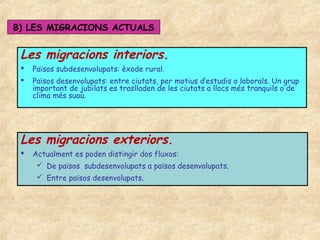 B) LES MIGRACIONS ACTUALS


 Les migracions interiors.
    Països subdesenvolupats: èxode rural.
    Països desenvolupats: entre ciutats, per motius d’estudis o laborals. Un grup
     important de jubilats es traslladen de les ciutats a llocs més tranquils o de
     clima més suau.




 Les migracions exteriors.
    Actualment es poden distingir dos fluxos:
       De països subdesenvolupats a països desenvolupats.
       Entre països desenvolupats.
 