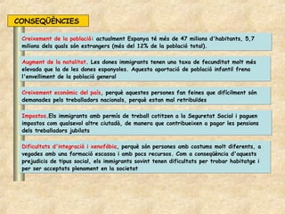 CONSEQÜÈNCIES

 Creixement de la població: actualment Espanya té més de 47 milions d'habitants, 5,7
 milions dels quals són estrangers (més del 12% de la població total).

 Augment de la natalitat. Les dones immigrants tenen una taxa de fecunditat molt més
 elevada que la de les dones espanyoles. Aquesta aportació de població infantil frena
 l'envelliment de la població general

 Creixement econòmic del país, perquè aquestes persones fan feines que difícilment són
 demanades pels treballadors nacionals, perquè estan mal retribuïdes

 Impostos.Els immigrants amb permís de treball cotitzen a la Seguretat Social i paguen
 impostos com qualsevol altre ciutadà, de manera que contribueixen a pagar les pensions
 dels treballadors jubilats

 Dificultats d'integració i xenofòbia, perquè són persones amb costums molt diferents, a
 vegades amb una formació escassa i amb pocs recursos. Com a conseqüència d'aquests
 prejudicis de tipus social, els immigrants sovint tenen dificultats per trobar habitatge i
 per ser acceptats plenament en la societat
 