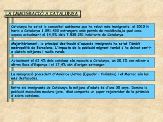 LA IMMIGRACIÓ A CATALUNYA
LA IMMIGRACIÓ A CATALUNYA

 Catalunya ha estat la comunitat autònoma que ha rebut més immigrants. el 2010 hi
 havia a Catalunya 1.091.433 estrangers amb permís de residència,la qual cosa
 suposa actualment el 14,5% dels 7.535.251 habitants de Catalunya.

 Majoritàriament, la principal destinació d'aquests immigrants ha estat l'àmbit
 metropolità de Barcelona. L'impacte de la població migrant també s'ha deixat sentir
 a ciutats mitjanes i nuclis rurals

 Actualment el 62,4% dels catalans són nascuts a Catalunya, un 20,2% van néixer a
 altres llocs d'Espanya i el 17,4% són d'origen estranger.

 La immigració procedent d'Amèrica Llatina (Equador i Colòmbia) i el Marroc són les
 més destacades.

 Entre els immigrants de Catalunya la mitjana d'edats és d'uns 30 anys. Domina la
 població masculina madura-jove. Això comporta un paper rejovenidor de la piràmide
 d'edats catalana.
 