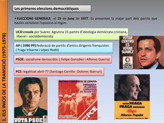 1.ELSINICISDELATRANSICIÓ(1975-1978)
Les primeres eleccions democràtiques
 ELECCIONS GENERALS el 15 de juny de 1977. Es presenten la major part dels partits que
havien vertebrat l’oposició al règim.
PCE: legalitzat abril-77 (Santiago Carrillo i Dolores Ibárruri)
PSOE: socialisme democràtic ( Felipe González i Alfonso Guerra)
AP ( 1990 PP):federació de partits d’antics dirigents franquistes
( Fraga Iribarne i López Rodó)
UCD:creada per Suárez. Aglutina 15 partits d’ideologia demòcrata cristiana,
liberal i socialdemòcrata
Júlia López Valera (Institut Banús)
 