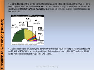 1.ELSINICISDELATRANSICIÓ(1975-1978)
 La jornada electoral va ser de normalitat absoluta, amb alta participació. El triomf va ser per a
la UCD que va tenir 166 diputats i el PSOE 118. Tot i no tenir la majoria (Congrés=350 escons). Es
constitueix el PRIMER GOVERN DEMOCRÀTIC. Una de les primeres tasques va ser la redacció de
la constitució.
 La jornada electoral a Catalunya va donar el triomf al PSC-PSOE (liderat per Joan Raventós amb
un 28,4%), el PSUC (liderat per Gregori López Raimundo amb un 18,2%), UCD amb una 16,8% i
Pacte Democràtic (amb Jordi Pujol amb una 16,8%).
Júlia López Valera (Institut Banús)
 